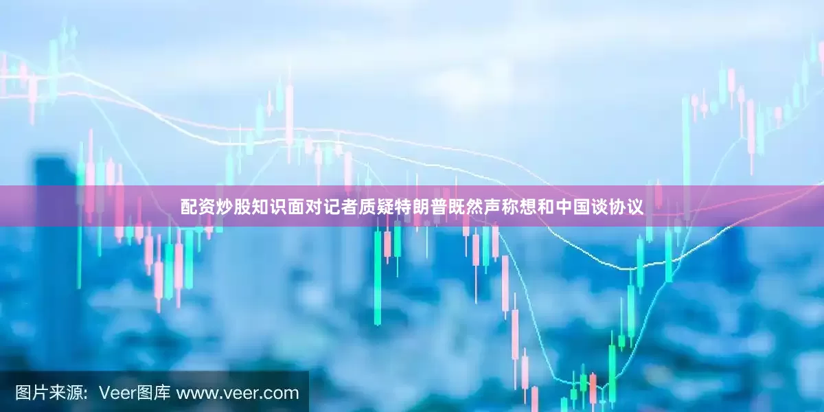 配资炒股知识面对记者质疑特朗普既然声称想和中国谈协议