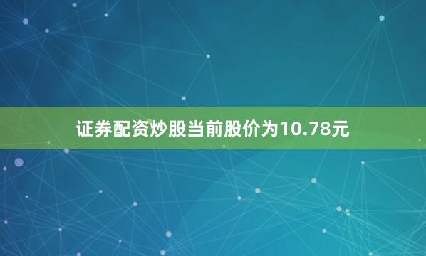 证券配资炒股当前股价为10.78元
