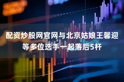 配资炒股网官网与北京姑娘王馨迎等多位选手一起落后5杆