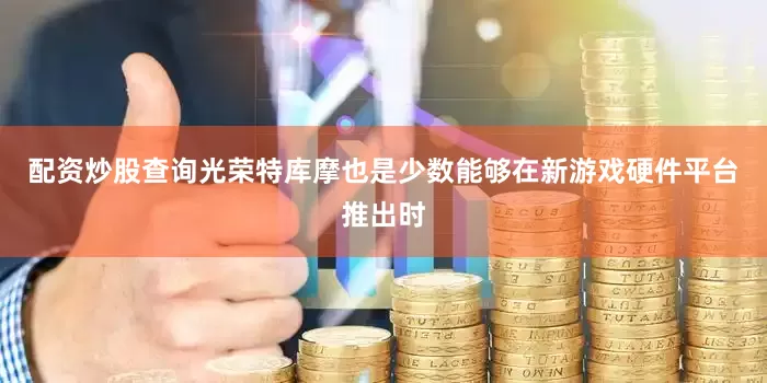 配资炒股查询光荣特库摩也是少数能够在新游戏硬件平台推出时